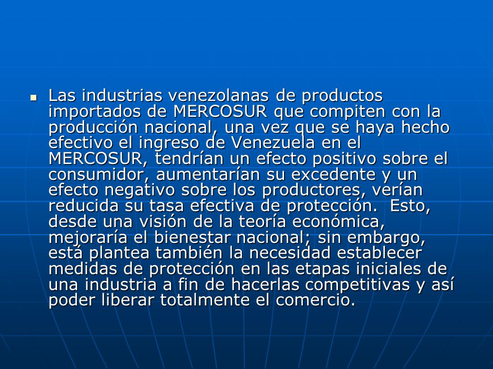 Las industrias venezolanas de productos importados de MERCOSUR que compiten con la producción nacional, una vez que se haya hecho efectivo el ingreso de Venezuela en el MERCOSUR, tendrían un efecto positivo sobre el consumidor, aumentarían su excedente y un efecto negativo sobre los productores, verían reducida su tasa efectiva de protección.