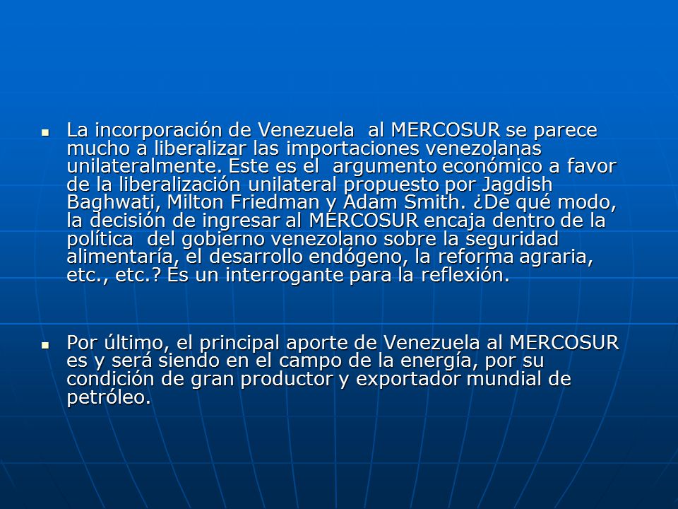 La incorporación de Venezuela al MERCOSUR se parece mucho a liberalizar las importaciones venezolanas unilateralmente. Este es el argumento económico a favor de la liberalización unilateral propuesto por Jagdish Baghwati, Milton Friedman y Adam Smith. ¿De qué modo, la decisión de ingresar al MERCOSUR encaja dentro de la política del gobierno venezolano sobre la seguridad alimentaría, el desarrollo endógeno, la reforma agraria, etc., etc. Es un interrogante para la reflexión.