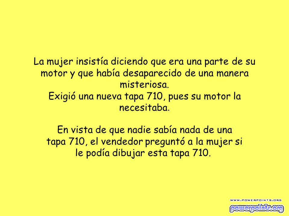 La mujer insistía diciendo que era una parte de su motor y que había desaparecido de una manera misteriosa. Exigió una nueva tapa 710, pues su motor la necesitaba.