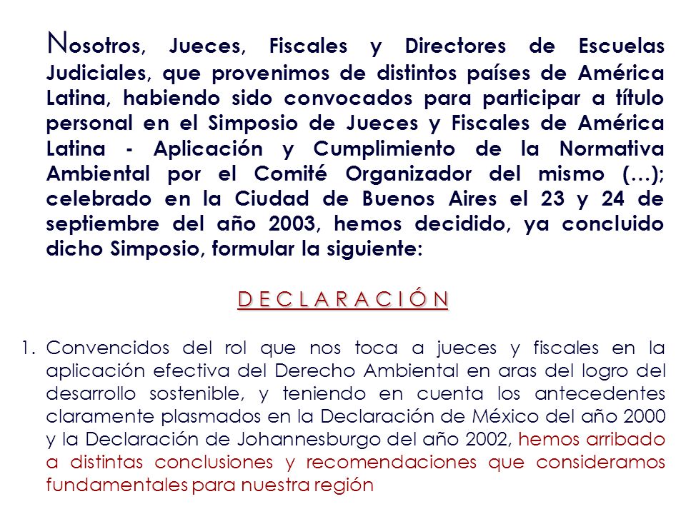 Nosotros, Jueces, Fiscales y Directores de Escuelas Judiciales, que provenimos de distintos países de América Latina, habiendo sido convocados para participar a título personal en el Simposio de Jueces y Fiscales de América Latina - Aplicación y Cumplimiento de la Normativa Ambiental por el Comité Organizador del mismo (…); celebrado en la Ciudad de Buenos Aires el 23 y 24 de septiembre del año 2003, hemos decidido, ya concluido dicho Simposio, formular la siguiente: