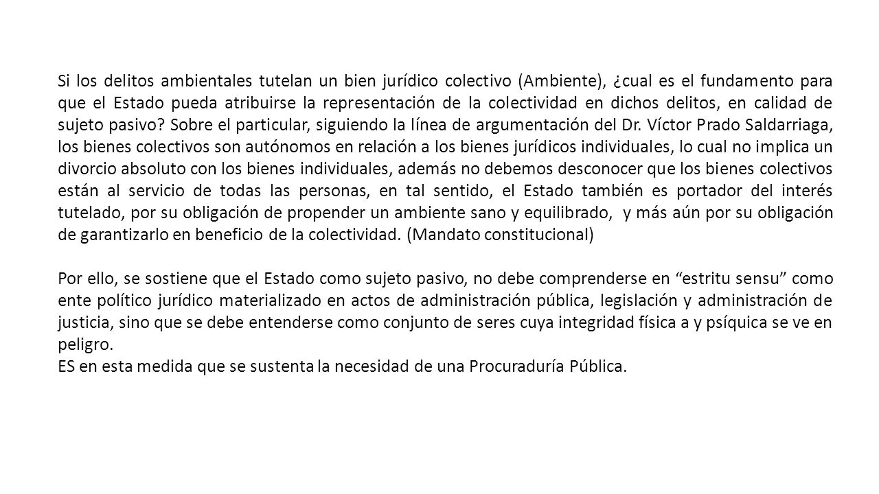Si los delitos ambientales tutelan un bien jurídico colectivo (Ambiente), ¿cual es el fundamento para que el Estado pueda atribuirse la representación de la colectividad en dichos delitos, en calidad de sujeto pasivo Sobre el particular, siguiendo la línea de argumentación del Dr. Víctor Prado Saldarriaga, los bienes colectivos son autónomos en relación a los bienes jurídicos individuales, lo cual no implica un divorcio absoluto con los bienes individuales, además no debemos desconocer que los bienes colectivos están al servicio de todas las personas, en tal sentido, el Estado también es portador del interés tutelado, por su obligación de propender un ambiente sano y equilibrado, y más aún por su obligación de garantizarlo en beneficio de la colectividad. (Mandato constitucional)