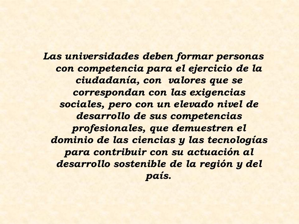 Las universidades deben formar personas con competencia para el ejercicio de la ciudadanía, con valores que se correspondan con las exigencias sociales, pero con un elevado nivel de desarrollo de sus competencias profesionales, que demuestren el dominio de las ciencias y las tecnologías para contribuir con su actuación al desarrollo sostenible de la región y del país.