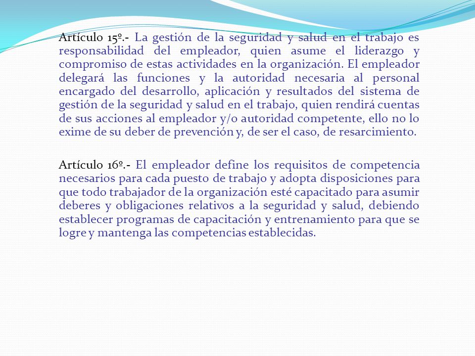 Artículo 15º.- La gestión de la seguridad y salud en el trabajo es responsabilidad del empleador, quien asume el liderazgo y compromiso de estas actividades en la organización. El empleador delegará las funciones y la autoridad necesaria al personal encargado del desarrollo, aplicación y resultados del sistema de gestión de la seguridad y salud en el trabajo, quien rendirá cuentas de sus acciones al empleador y/o autoridad competente, ello no lo exime de su deber de prevención y, de ser el caso, de resarcimiento.
