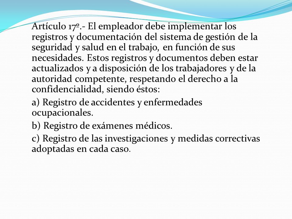 Artículo 17º.- El empleador debe implementar los registros y documentación del sistema de gestión de la seguridad y salud en el trabajo, en función de sus necesidades. Estos registros y documentos deben estar actualizados y a disposición de los trabajadores y de la autoridad competente, respetando el derecho a la confidencialidad, siendo éstos: