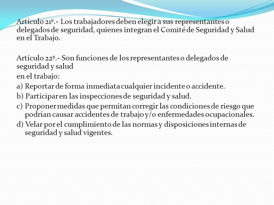 Artículo 21º.- Los trabajadores deben elegir a sus representantes o delegados de seguridad, quienes integran el Comité de Seguridad y Salud en el Trabajo.
