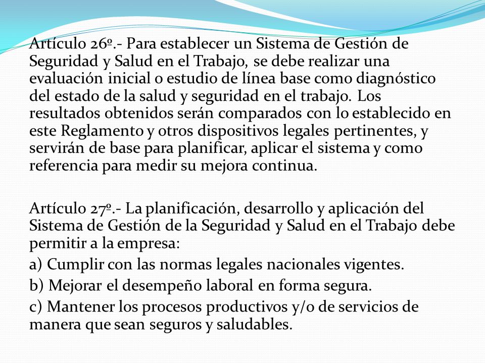 Artículo 26º.- Para establecer un Sistema de Gestión de Seguridad y Salud en el Trabajo, se debe realizar una evaluación inicial o estudio de línea base como diagnóstico del estado de la salud y seguridad en el trabajo. Los resultados obtenidos serán comparados con lo establecido en este Reglamento y otros dispositivos legales pertinentes, y servirán de base para planificar, aplicar el sistema y como referencia para medir su mejora continua.