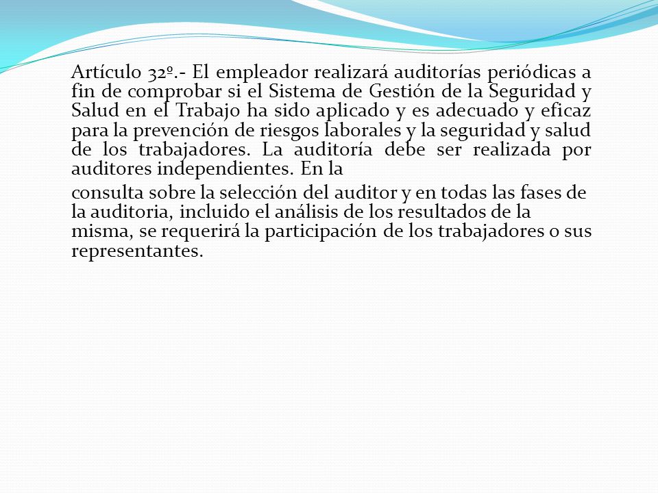 Artículo 32º.- El empleador realizará auditorías periódicas a fin de comprobar si el Sistema de Gestión de la Seguridad y Salud en el Trabajo ha sido aplicado y es adecuado y eficaz para la prevención de riesgos laborales y la seguridad y salud de los trabajadores. La auditoría debe ser realizada por auditores independientes. En la