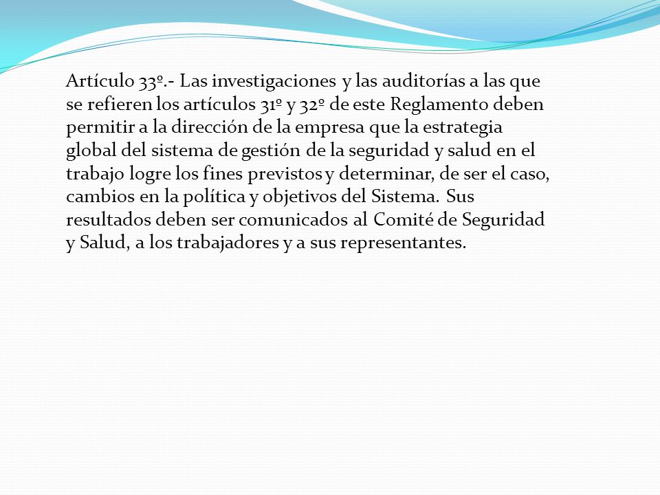Artículo 33º.- Las investigaciones y las auditorías a las que se refieren los artículos 31º y 32º de este Reglamento deben permitir a la dirección de la empresa que la estrategia global del sistema de gestión de la seguridad y salud en el trabajo logre los fines previstos y determinar, de ser el caso, cambios en la política y objetivos del Sistema.