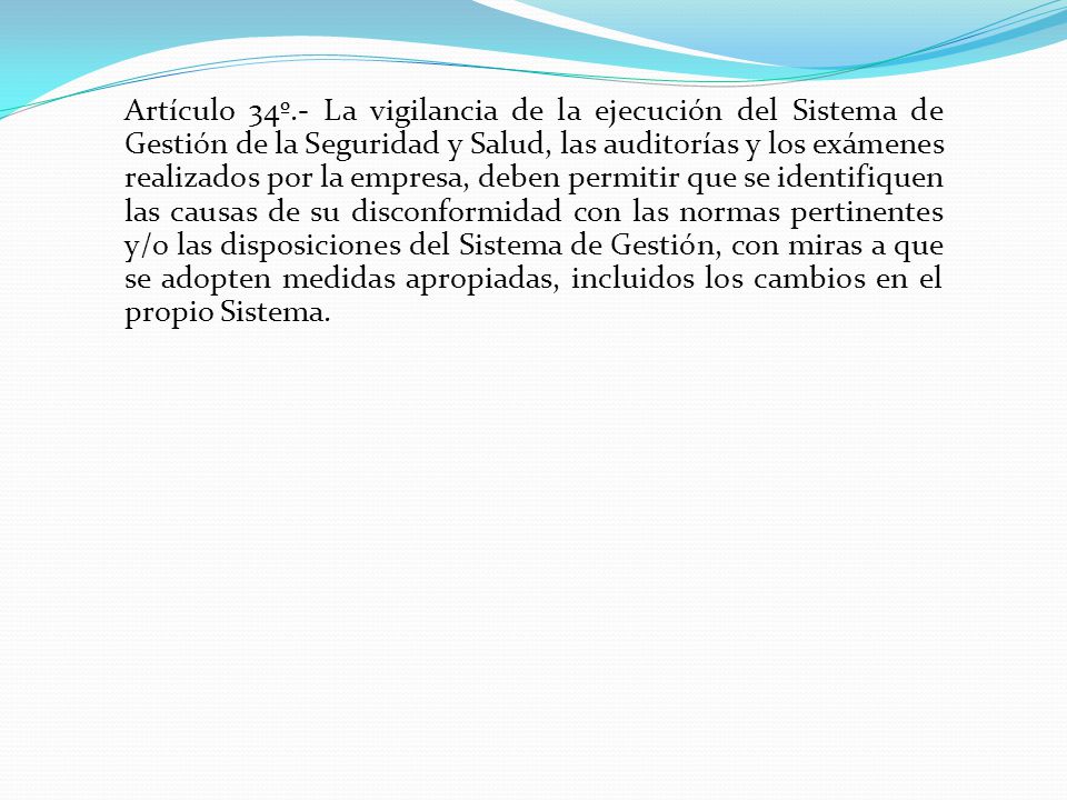 Artículo 34º.- La vigilancia de la ejecución del Sistema de Gestión de la Seguridad y Salud, las auditorías y los exámenes realizados por la empresa, deben permitir que se identifiquen las causas de su disconformidad con las normas pertinentes y/o las disposiciones del Sistema de Gestión, con miras a que se adopten medidas apropiadas, incluidos los cambios en el propio Sistema.