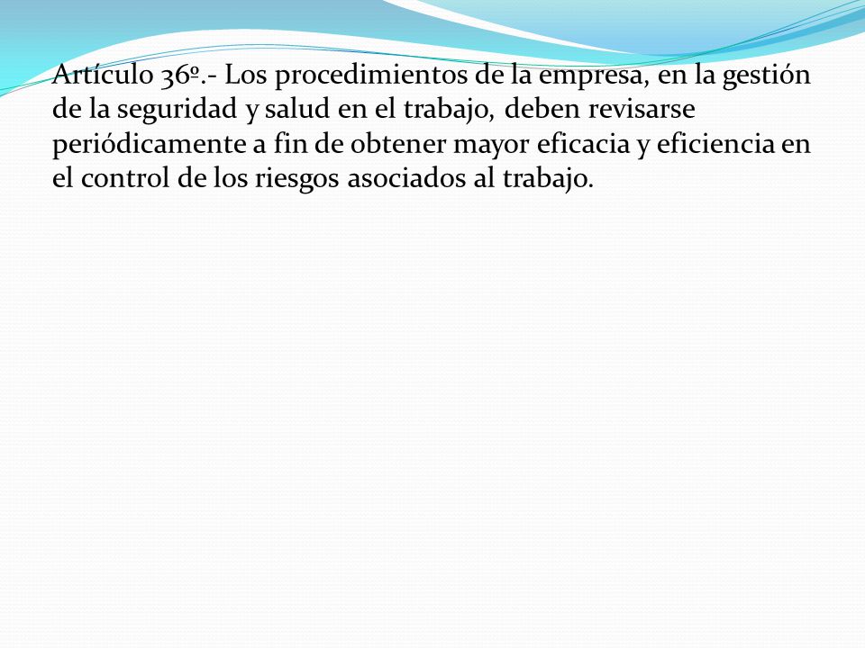 Artículo 36º.- Los procedimientos de la empresa, en la gestión de la seguridad y salud en el trabajo, deben revisarse periódicamente a fin de obtener mayor eficacia y eficiencia en el control de los riesgos asociados al trabajo.