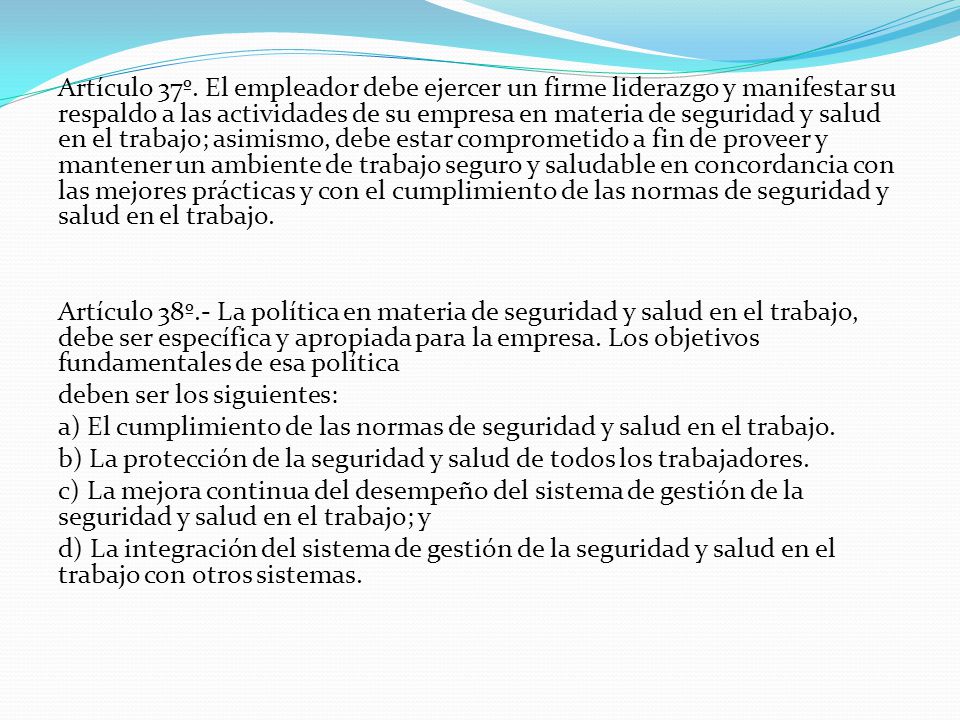 Artículo 37º. El empleador debe ejercer un firme liderazgo y manifestar su respaldo a las actividades de su empresa en materia de seguridad y salud en el trabajo; asimismo, debe estar comprometido a fin de proveer y mantener un ambiente de trabajo seguro y saludable en concordancia con las mejores prácticas y con el cumplimiento de las normas de seguridad y salud en el trabajo.