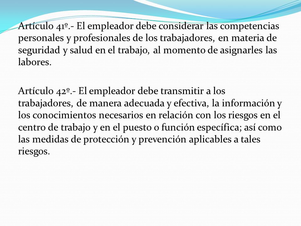 Artículo 41º.- El empleador debe considerar las competencias personales y profesionales de los trabajadores, en materia de seguridad y salud en el trabajo, al momento de asignarles las labores.
