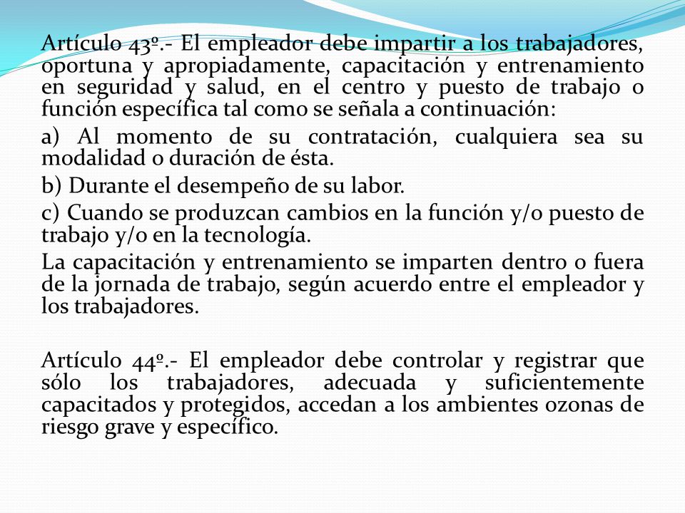 Artículo 43º.- El empleador debe impartir a los trabajadores, oportuna y apropiadamente, capacitación y entrenamiento en seguridad y salud, en el centro y puesto de trabajo o función específica tal como se señala a continuación: