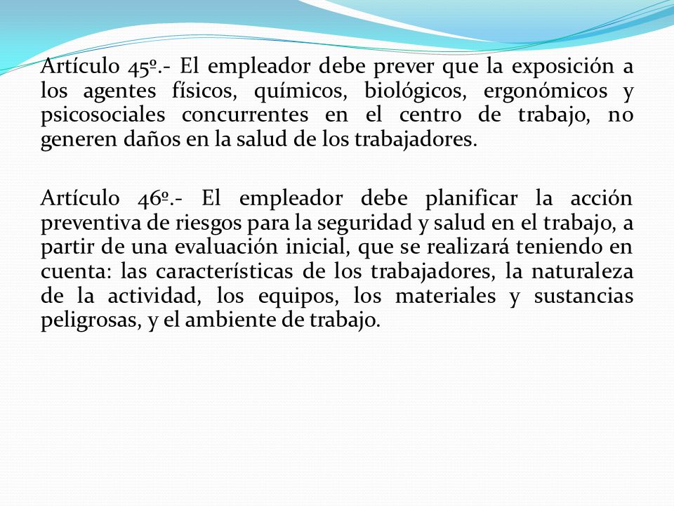 Artículo 45º.- El empleador debe prever que la exposición a los agentes físicos, químicos, biológicos, ergonómicos y psicosociales concurrentes en el centro de trabajo, no generen daños en la salud de los trabajadores.