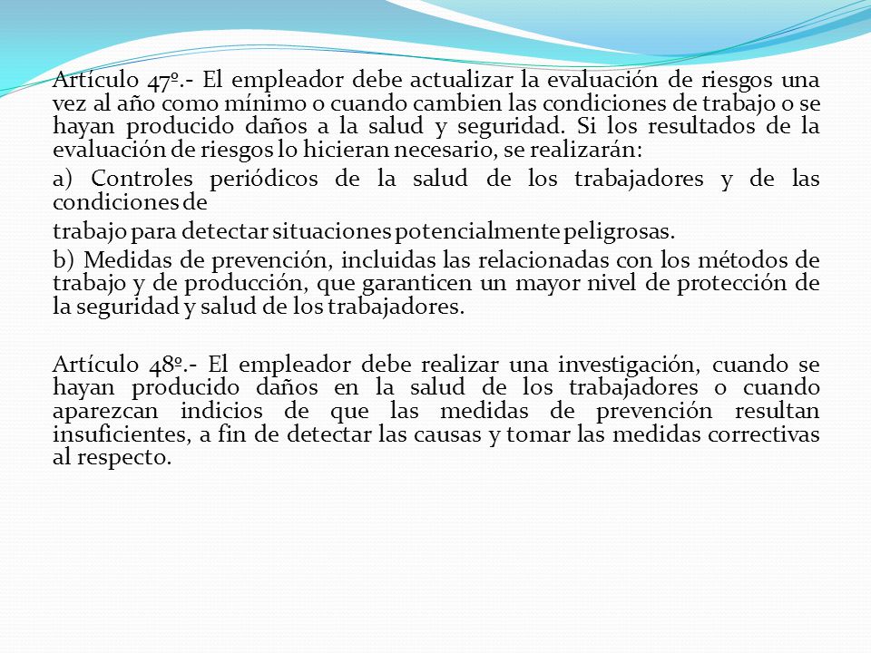 Artículo 47º.- El empleador debe actualizar la evaluación de riesgos una vez al año como mínimo o cuando cambien las condiciones de trabajo o se hayan producido daños a la salud y seguridad. Si los resultados de la evaluación de riesgos lo hicieran necesario, se realizarán: