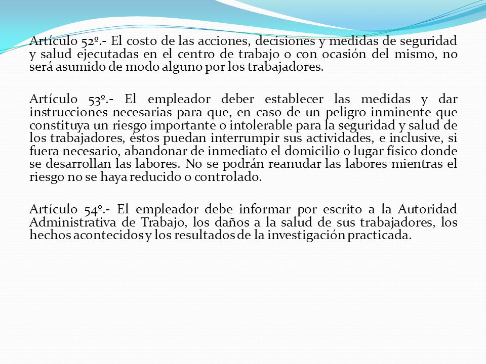 Artículo 52º.- El costo de las acciones, decisiones y medidas de seguridad y salud ejecutadas en el centro de trabajo o con ocasión del mismo, no será asumido de modo alguno por los trabajadores.