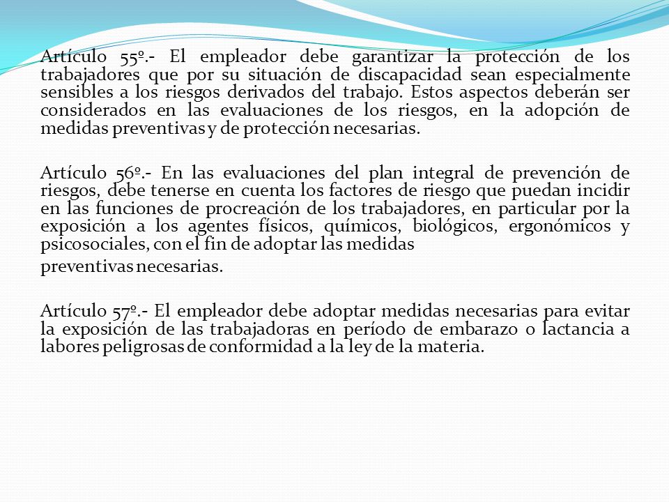 Artículo 55º.- El empleador debe garantizar la protección de los trabajadores que por su situación de discapacidad sean especialmente sensibles a los riesgos derivados del trabajo. Estos aspectos deberán ser considerados en las evaluaciones de los riesgos, en la adopción de medidas preventivas y de protección necesarias.