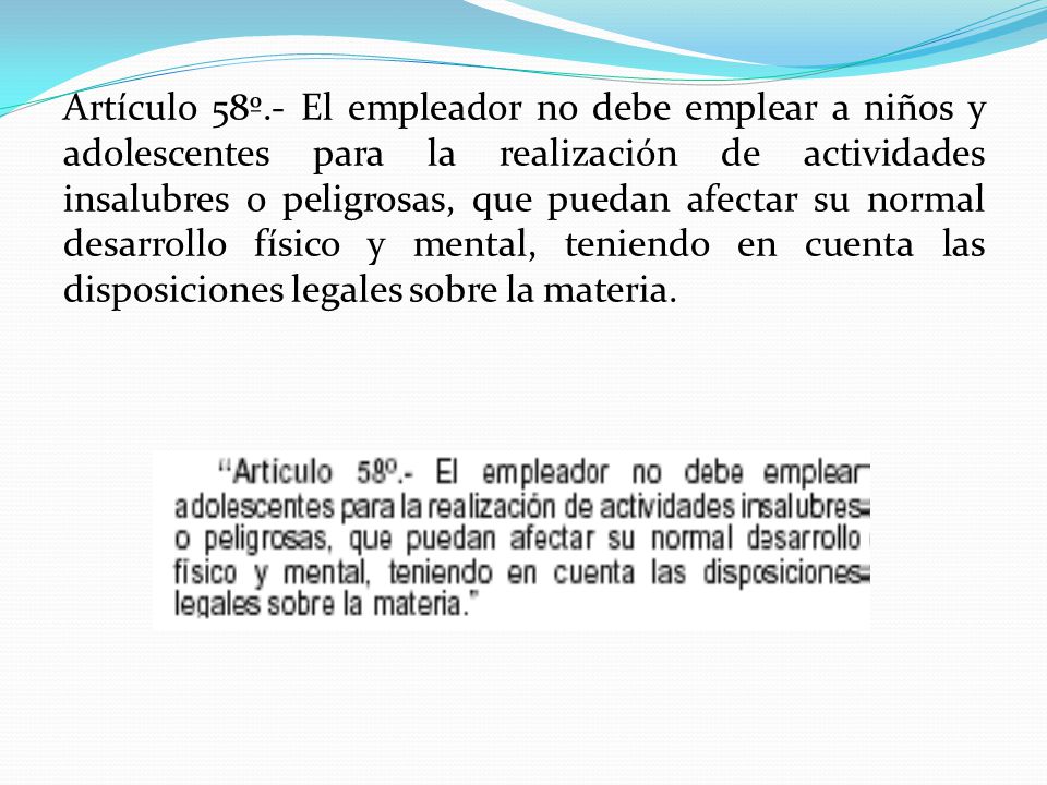 Artículo 58º.- El empleador no debe emplear a niños y adolescentes para la realización de actividades insalubres o peligrosas, que puedan afectar su normal desarrollo físico y mental, teniendo en cuenta las disposiciones legales sobre la materia.