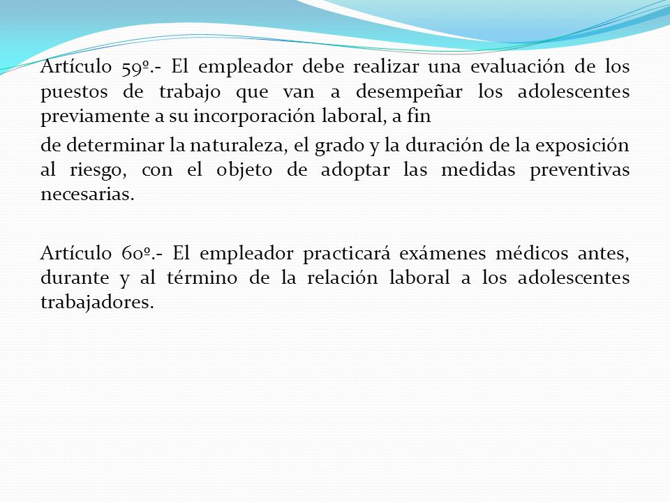 Artículo 59º.- El empleador debe realizar una evaluación de los puestos de trabajo que van a desempeñar los adolescentes previamente a su incorporación laboral, a fin