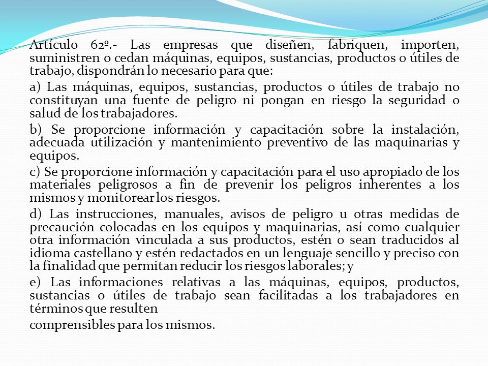 Artículo 62º.- Las empresas que diseñen, fabriquen, importen, suministren o cedan máquinas, equipos, sustancias, productos o útiles de trabajo, dispondrán lo necesario para que: