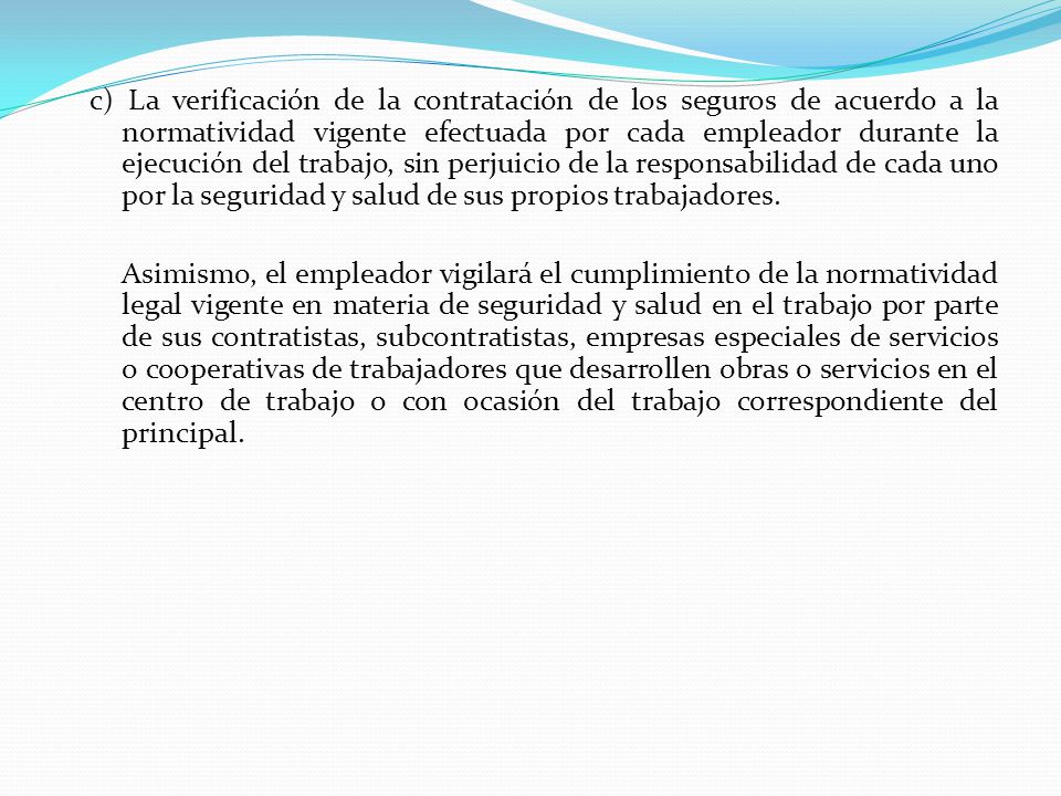 c) La verificación de la contratación de los seguros de acuerdo a la normatividad vigente efectuada por cada empleador durante la ejecución del trabajo, sin perjuicio de la responsabilidad de cada uno por la seguridad y salud de sus propios trabajadores.