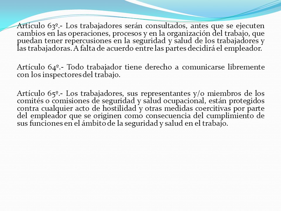 Artículo 63º.- Los trabajadores serán consultados, antes que se ejecuten cambios en las operaciones, procesos y en la organización del trabajo, que puedan tener repercusiones en la seguridad y salud de los trabajadores y las trabajadoras. A falta de acuerdo entre las partes decidirá el empleador.