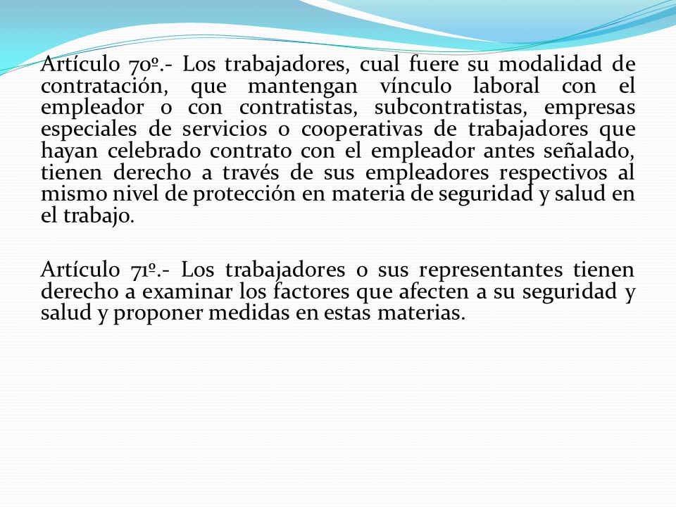 Artículo 70º.- Los trabajadores, cual fuere su modalidad de contratación, que mantengan vínculo laboral con el empleador o con contratistas, subcontratistas, empresas especiales de servicios o cooperativas de trabajadores que hayan celebrado contrato con el empleador antes señalado, tienen derecho a través de sus empleadores respectivos al mismo nivel de protección en materia de seguridad y salud en el trabajo.