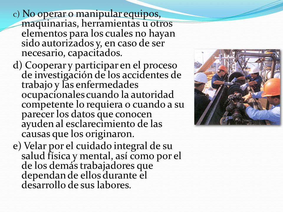 c) No operar o manipular equipos, maquinarias, herramientas u otros elementos para los cuales no hayan sido autorizados y, en caso de ser necesario, capacitados.