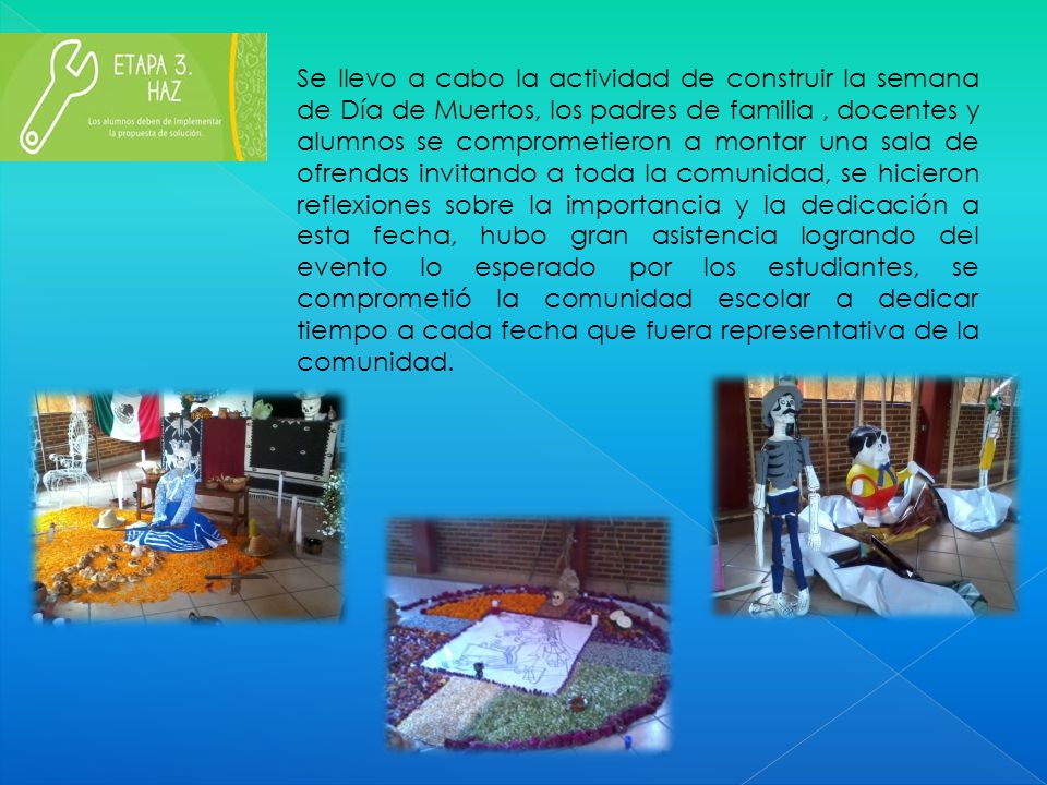 Se llevo a cabo la actividad de construir la semana de Día de Muertos, los padres de familia , docentes y alumnos se comprometieron a montar una sala de ofrendas invitando a toda la comunidad, se hicieron reflexiones sobre la importancia y la dedicación a esta fecha, hubo gran asistencia logrando del evento lo esperado por los estudiantes, se comprometió la comunidad escolar a dedicar tiempo a cada fecha que fuera representativa de la comunidad.