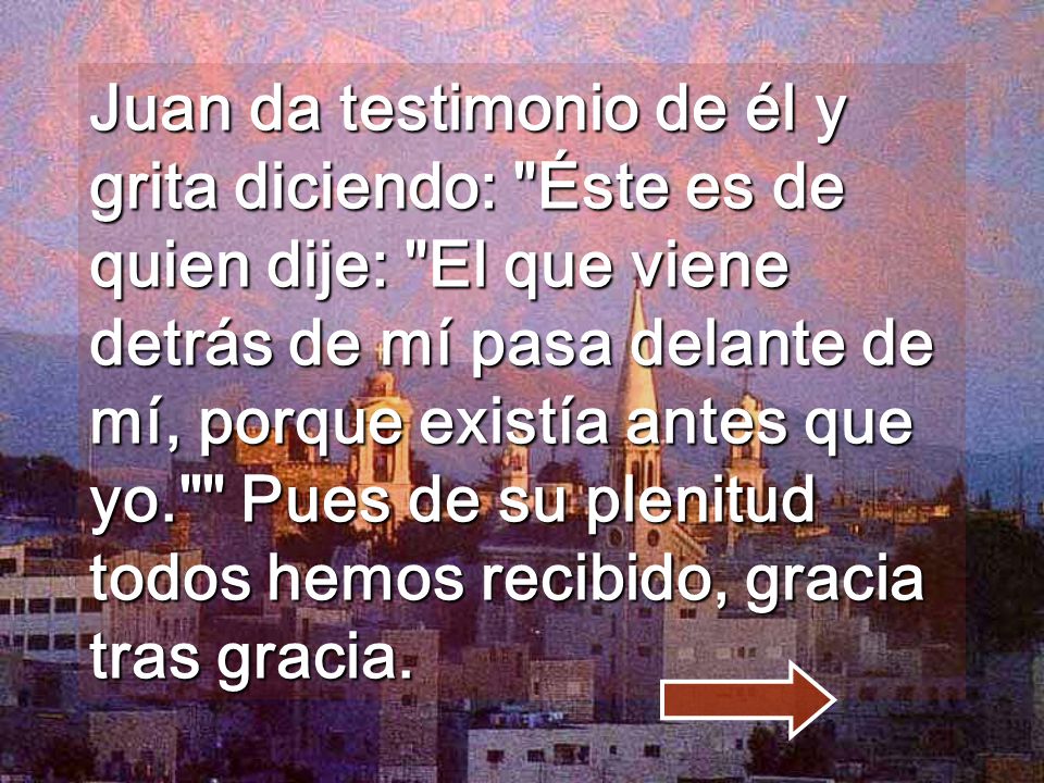 Juan da testimonio de él y grita diciendo: Éste es de quien dije: El que viene detrás de mí pasa delante de mí, porque existía antes que yo. Pues de su plenitud todos hemos recibido, gracia tras gracia.