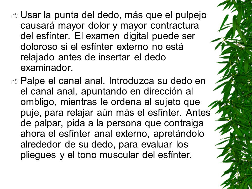 Usar la punta del dedo, más que el pulpejo causará mayor dolor y mayor contractura del esfínter. El examen digital puede ser doloroso si el esfínter externo no está relajado antes de insertar el dedo examinador.