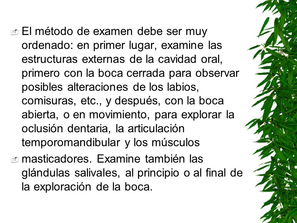 El método de examen debe ser muy ordenado: en primer lugar, examine las estructuras externas de la cavidad oral, primero con la boca cerrada para observar posibles alteraciones de los labios, comisuras, etc., y después, con la boca abierta, o en movimiento, para explorar la oclusión dentaria, la articulación temporomandibular y los músculos