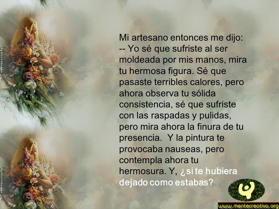 Mi artesano entonces me dijo: -- Yo sé que sufriste al ser moldeada por mis manos, mira tu hermosa figura.