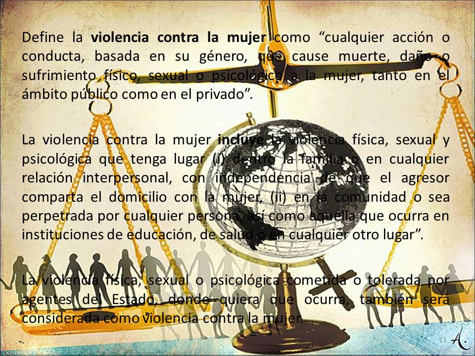 Define la violencia contra la mujer como cualquier acción o conducta, basada en su género, que cause muerte, daño o sufrimiento físico, sexual o psicológico a la mujer, tanto en el ámbito público como en el privado .