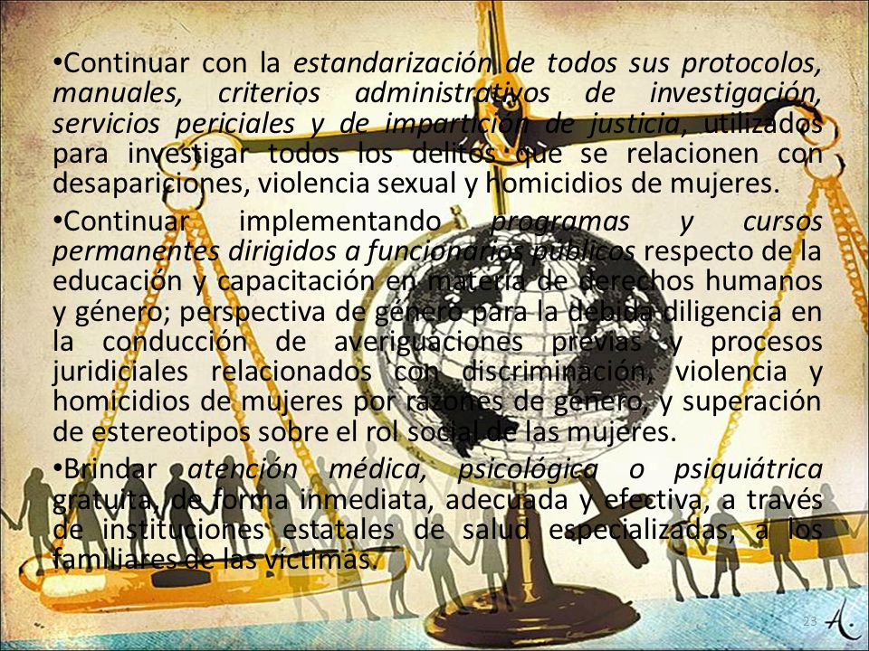 Continuar con la estandarización de todos sus protocolos, manuales, criterios administrativos de investigación, servicios periciales y de impartición de justicia, utilizados para investigar todos los delitos que se relacionen con desapariciones, violencia sexual y homicidios de mujeres.