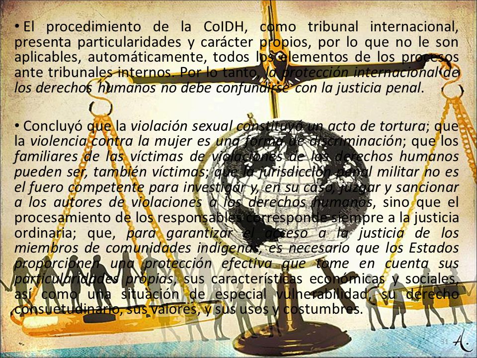 El procedimiento de la CoIDH, como tribunal internacional, presenta particularidades y carácter propios, por lo que no le son aplicables, automáticamente, todos los elementos de los procesos ante tribunales internos. Por lo tanto, la protección internacional de los derechos humanos no debe confundirse con la justicia penal.