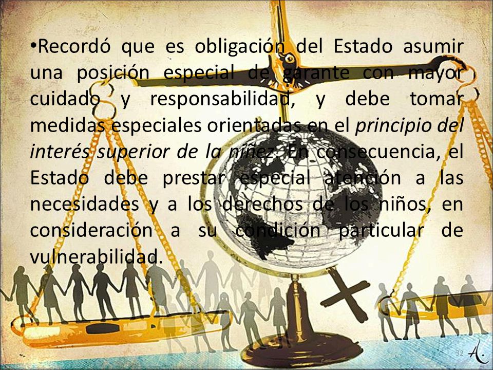Recordó que es obligación del Estado asumir una posición especial de garante con mayor cuidado y responsabilidad, y debe tomar medidas especiales orientadas en el principio del interés superior de la niñez.