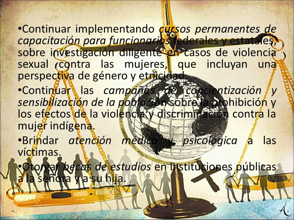 Continuar implementando cursos permanentes de capacitación para funcionarios federales y estatales, sobre investigación diligente en casos de violencia sexual contra las mujeres, que incluyan una perspectiva de género y etnicidad.