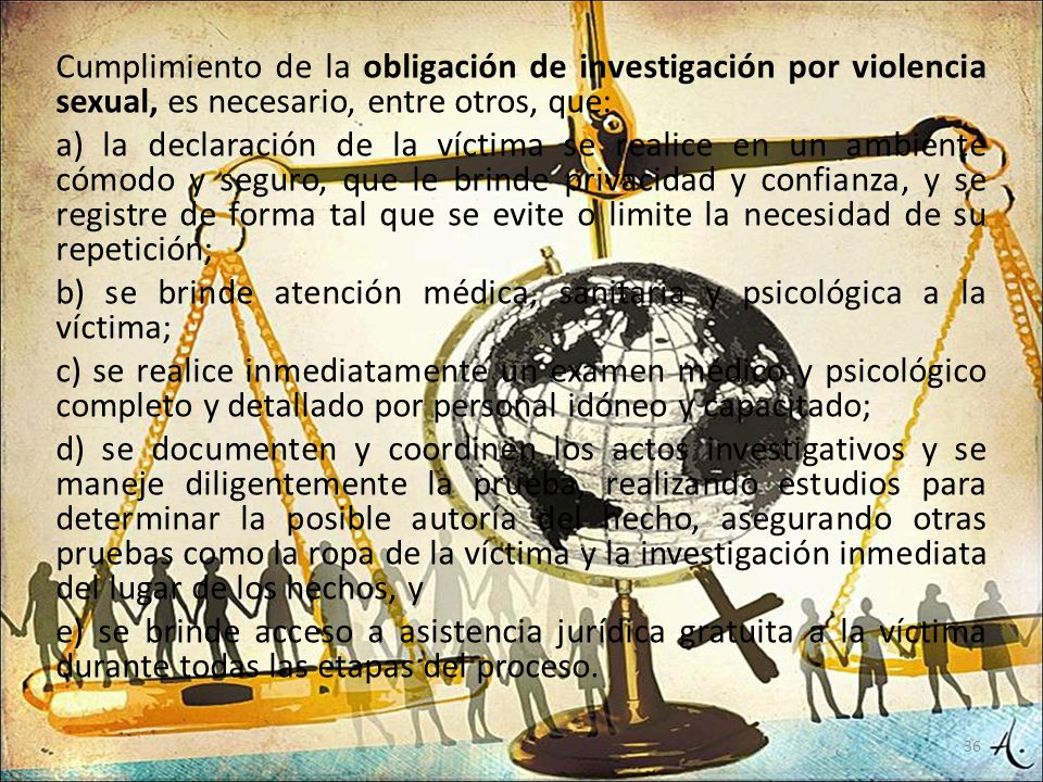 Cumplimiento de la obligación de investigación por violencia sexual, es necesario, entre otros, que: a) la declaración de la víctima se realice en un ambiente cómodo y seguro, que le brinde privacidad y confianza, y se registre de forma tal que se evite o limite la necesidad de su repetición; b) se brinde atención médica, sanitaria y psicológica a la víctima; c) se realice inmediatamente un examen médico y psicológico completo y detallado por personal idóneo y capacitado; d) se documenten y coordinen los actos investigativos y se maneje diligentemente la prueba, realizando estudios para determinar la posible autoría del hecho, asegurando otras pruebas como la ropa de la víctima y la investigación inmediata del lugar de los hechos, y e) se brinde acceso a asistencia jurídica gratuita a la víctima durante todas las etapas del proceso.