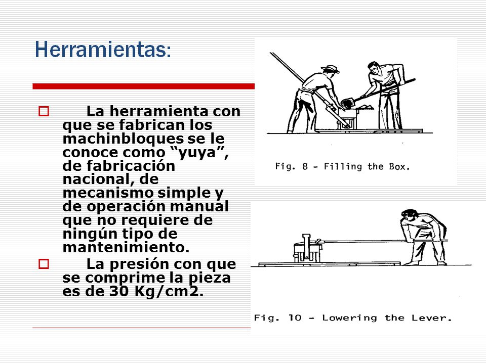La herramienta con que se fabrican los machinbloques se le conoce como yuya , de fabricación nacional, de mecanismo simple y de operación manual que no requiere de ningún tipo de mantenimiento.