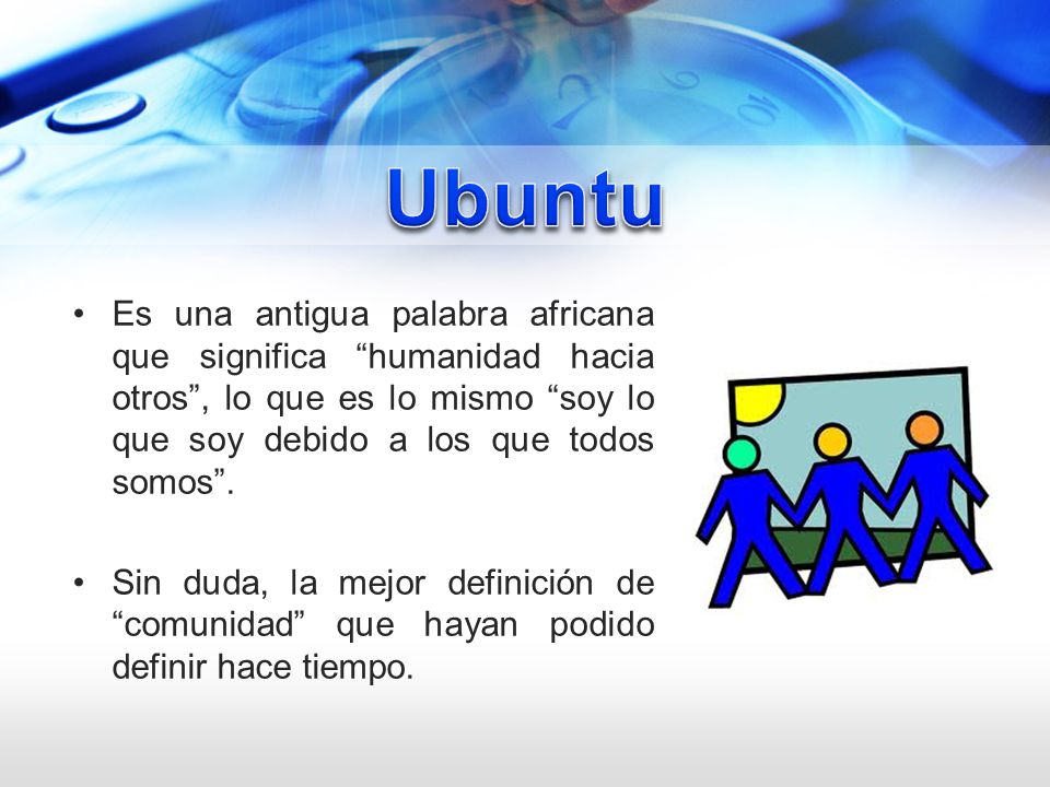 Ubuntu Es una antigua palabra africana que significa humanidad hacia otros , lo que es lo mismo soy lo que soy debido a los que todos somos .