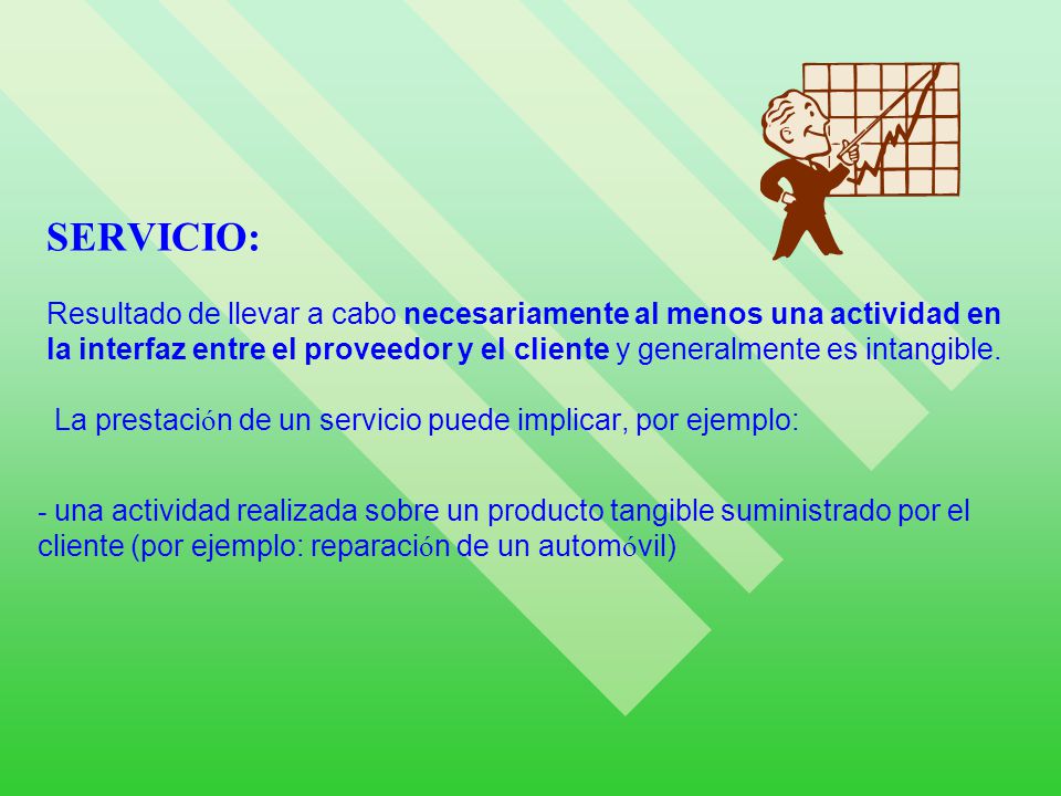 SERVICIO: Resultado de llevar a cabo necesariamente al menos una actividad en la interfaz entre el proveedor y el cliente y generalmente es intangible. La prestación de un servicio puede implicar, por ejemplo: