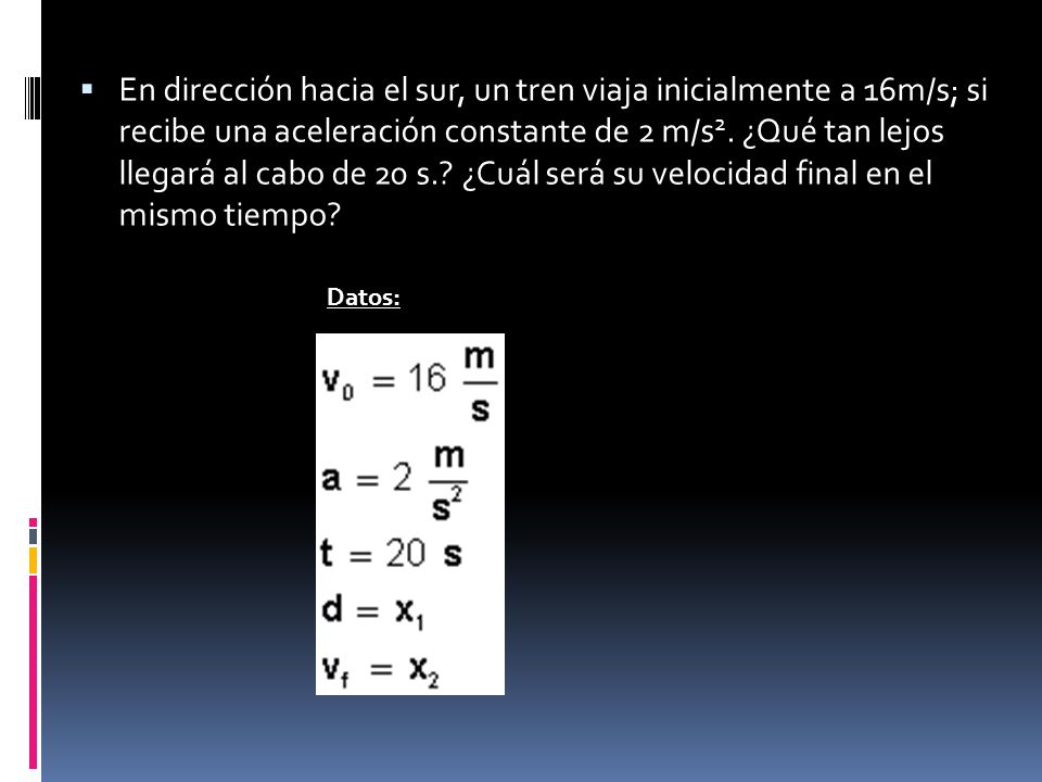 En dirección hacia el sur, un tren viaja inicialmente a 16m/s; si recibe una aceleración constante de 2 m/s2. ¿Qué tan lejos llegará al cabo de 20 s. ¿Cuál será su velocidad final en el mismo tiempo