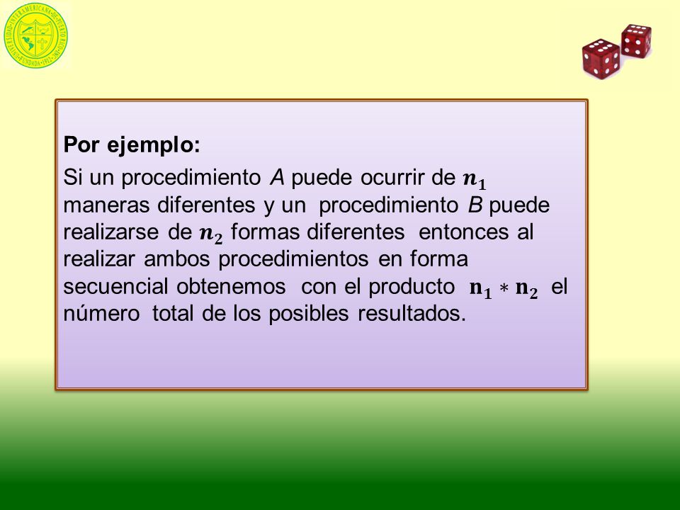 Por ejemplo: Si un procedimiento A puede ocurrir de 𝒏 𝟏 maneras diferentes y un procedimiento B puede realizarse de 𝒏 𝟐 formas diferentes entonces al realizar ambos procedimientos en forma secuencial obtenemos con el producto 𝐧 𝟏 ∗ 𝐧 𝟐 el número total de los posibles resultados.