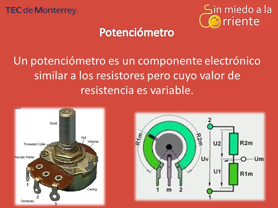 Potenciómetro Un potenciómetro es un componente electrónico similar a los resistores pero cuyo valor de resistencia es variable.