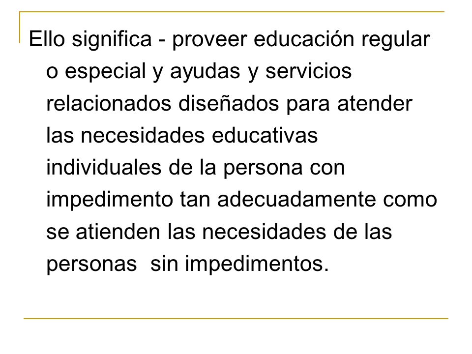 Ello significa - proveer educación regular o especial y ayudas y servicios relacionados diseñados para atender las necesidades educativas individuales de la persona con impedimento tan adecuadamente como se atienden las necesidades de las personas sin impedimentos.