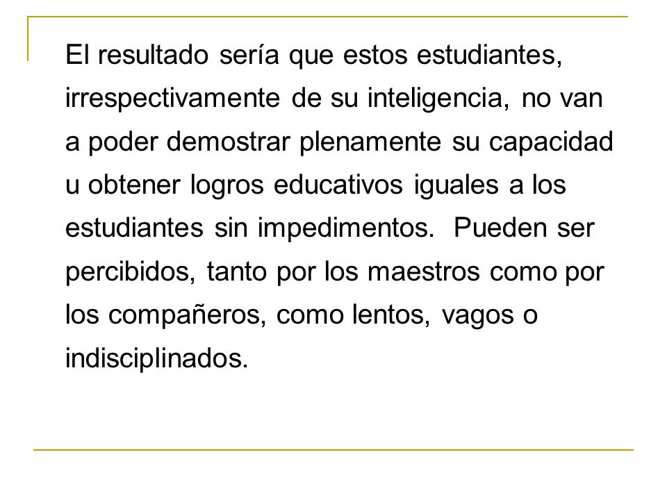 El resultado sería que estos estudiantes, irrespectivamente de su inteligencia, no van a poder demostrar plenamente su capacidad u obtener logros educativos iguales a los estudiantes sin impedimentos.