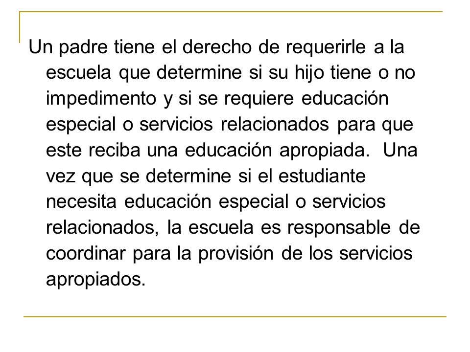 Un padre tiene el derecho de requerirle a la escuela que determine si su hijo tiene o no impedimento y si se requiere educación especial o servicios relacionados para que este reciba una educación apropiada.