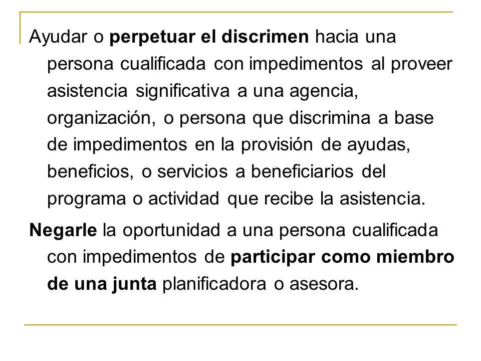 Ayudar o perpetuar el discrimen hacia una persona cualificada con impedimentos al proveer asistencia significativa a una agencia, organización, o persona que discrimina a base de impedimentos en la provisión de ayudas, beneficios, o servicios a beneficiarios del programa o actividad que recibe la asistencia.