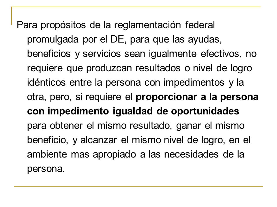 Para propósitos de la reglamentación federal promulgada por el DE, para que las ayudas, beneficios y servicios sean igualmente efectivos, no requiere que produzcan resultados o nivel de logro idénticos entre la persona con impedimentos y la otra, pero, si requiere el proporcionar a la persona con impedimento igualdad de oportunidades para obtener el mismo resultado, ganar el mismo beneficio, y alcanzar el mismo nivel de logro, en el ambiente mas apropiado a las necesidades de la persona.